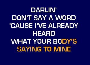 DARLIN'

DON'T SAY A WORD
'CAUSE I'VE ALREADY
HEARD
WHAT YOUR BODY'S
SAYING T0 MINE