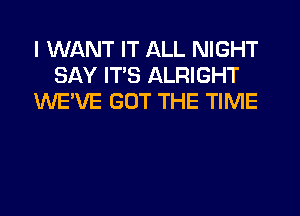 I WANT IT ALL NIGHT
SAY ITS ALRIGHT
WE'VE GOT THE TIME