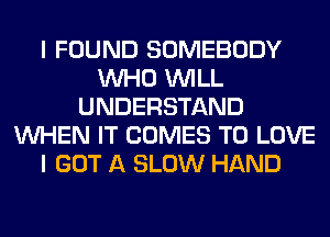 I FOUND SOMEBODY
WHO WILL
UNDERSTAND
WHEN IT COMES TO LOVE
I GOT A SLOW HAND