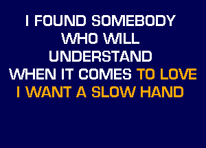 I FOUND SOMEBODY
WHO WILL
UNDERSTAND
WHEN IT COMES TO LOVE
I WANT A SLOW HAND