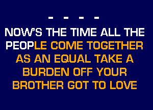 NOWS THE TIME ALL THE
PEOPLE COME TOGETHER
AS AN EQUAL TAKE A
BURDEN OFF YOUR
BROTHER GOT TO LOVE