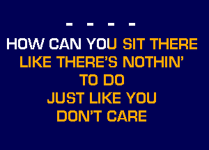 HOW CAN YOU SIT THERE
LIKE THERE'S NOTHIN'
TO DO
JUST LIKE YOU
DON'T CARE