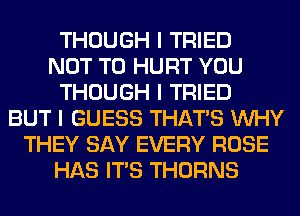THOUGH I TRIED
NOT TO HURT YOU
THOUGH I TRIED
BUT I GUESS THAT'S INHY
THEY SAY EVERY ROSE
HAS ITIS THORNS