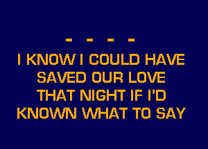 I KNOWI COULD HAVE
SAVED OUR LOVE
THAT NIGHT IF I'D

KNOWN WHAT TO SAY