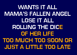 WANTS IT ALL
MAMA'S FALLEN ANGEL
LOSE IT ALL
ROLLING THE DICE
OF HER LIFE
TOO MUCH TOO SOON 0R
JUST A LITTLE TOO LATE