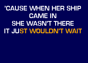 'CAUSE WHEN HER SHIP
GAME IN
SHE WASN'T THERE
IT JUST WOULDN'T WAIT