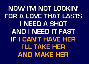 NOW I'M NOT LOOKIN'
FOR A LOVE THAT LASTS
I NEED A SHOT
AND I NEED IT FAST
IF I CAN'T HAVE HER
I'LL TAKE HER
AND MAKE HER