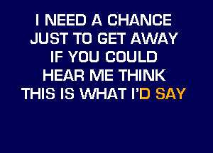 I NEED A CHANCE
JUST TO GET AWAY
IF YOU COULD
HEAR ME THINK
THIS IS WHAT I'D SAY