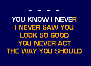 YOU KNOWI NEVER
I NEVER SAW YOU
LOOK SO GOOD
YOU NEVER ACT
THE WAY YOU SHOULD