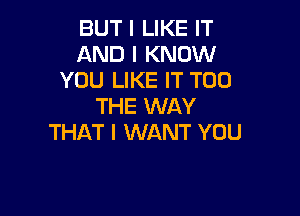 BUT I LIKE IT
AND I KNOW
YOU LIKE IT T00
THE WAY

THAT I WANT YOU