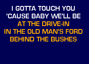 I GOTTA TOUCH YOU
'CAUSE BABY WE'LL BE
AT THE DRIVE-IN
IN THE OLD MAN'S FORD
BEHIND THE BUSHES