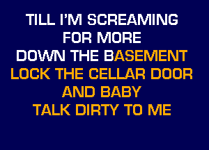 TILL I'M SCREAMING
FOR MORE
DOWN THE BASEMENT
LOCK THE CELLAR DOOR
AND BABY
TALK DIRTY TO ME
