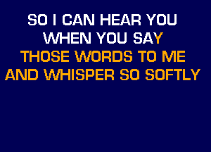 SO I CAN HEAR YOU
WHEN YOU SAY
THOSE WORDS TO ME
AND VVHISPER SO SOFTLY