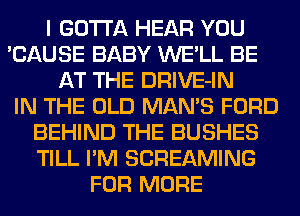 I GOTTA HEAR YOU
'CAUSE BABY WE'LL BE
AT THE DRIVE-IN
IN THE OLD MAN'S FORD
BEHIND THE BUSHES
TILL I'M SCREAMING
FOR MORE