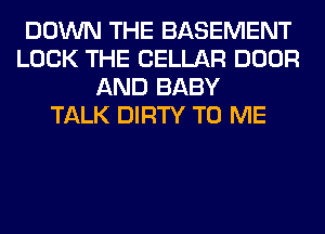 DOWN THE BASEMENT
LOCK THE CELLAR DOOR
AND BABY
TALK DIRTY TO ME