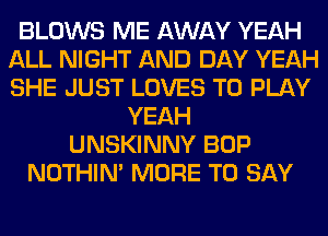 BLOWS ME AWAY YEAH
ALL NIGHT AND DAY YEAH
SHE JUST LOVES TO PLAY

YEAH
UNSKINNY BOP
NOTHIN' MORE TO SAY
