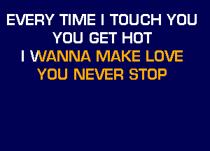 EVERY TIME I TOUCH YOU
YOU GET HOT
I WANNA MAKE LOVE
YOU NEVER STOP