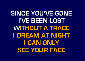 SINCE YOU'VE GONE
PVE BEEN LOST
1'uWITHCJUT A TRACE
I DREAM AT NIGHT
I CAN ONLY
SEE YOUR FACE