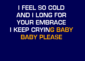 I FEEL 50 COLD
AND I LONG FOR
YOUR EMBRACE
I KEEP DRYING BABY
BABY PLEASE