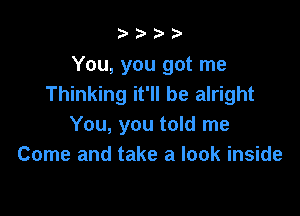 b.5' 2)

You, you got me
Thinking it'll be alright

You, you told me
Come and take a look inside