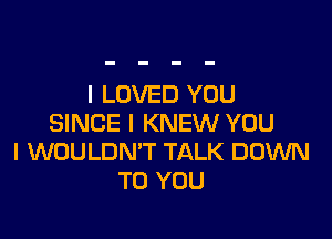 I LOVED YOU

SINCE I KNEW YOU
I WOULDMT TALK DOWN
TO YOU