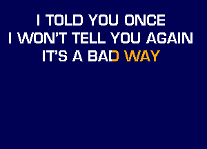 I TOLD YOU ONCE
I WON'T TELL YOU AGAIN
IT'S A BAD WAY