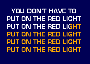 YOU DON'T HAVE TO
PUT ON THE RED LIGHT
PUT ON THE RED LIGHT
PUT ON THE RED LIGHT
PUT ON THE RED LIGHT
PUT ON THE RED LIGHT