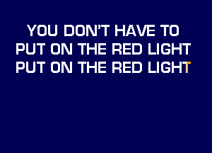 YOU DON'T HAVE TO
PUT ON THE RED LIGHT
PUT ON THE RED LIGHT