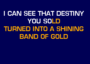I CAN SEE THAT DESTINY
YOU SOLD
TURNED INTO A SHINING
BAND OF GOLD