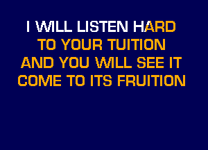 I WILL LISTEN HARD
TO YOUR TUITION
AND YOU WILL SEE IT
COME TO ITS FRUITION