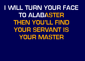I WILL TURN YOUR FACE
T0 ALABASTER
THEN YOU'LL FIND
YOUR SERVANT IS
YOUR MASTER