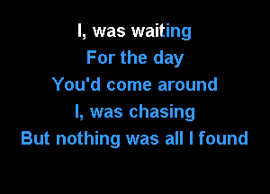 l, was waiting
For the day
You'd come around

I, was chasing
But nothing was all I found