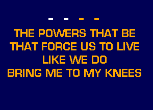 THE POWERS THAT BE
THAT FORCE US TO LIVE
LIKE WE DO
BRING ME TO MY KNEES