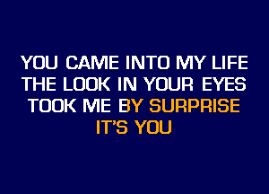 YOU CAME INTO MY LIFE

THE LOOK IN YOUR EYES

TOOK ME BY SURPRISE
IT'S YOU