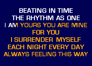 HEATING IN TIME

THE RHYTHM AS ONE
I AM YOURS YOU ARE MINE

FOR YOU
I SURRENDER MYSELF

EACH NIGHT EVERY DAY
ALWAYS FEELING THIS WAY