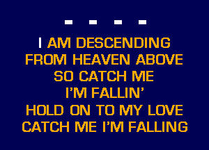 I AM DESCENDING
FROM HEAVEN ABOVE
SO CATCH ME
I'M FALLIN'

HOLD ON TO MY LOVE
CATCH ME I'M FALLING