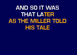 AND 30 IT WAS
THAT LATER
AS THE MILLER TOLD
HIS TALE