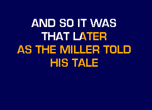 AND 30 IT WAS
THAT LATER
AS THE MILLER TOLD

HIS TALE