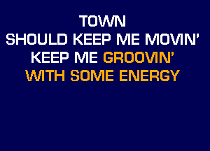 TOWN
SHOULD KEEP ME MOVIM
KEEP ME GROOVIN'
WITH SOME ENERGY