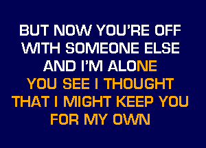 BUT NOW YOU'RE OFF
WITH SOMEONE ELSE
AND I'M ALONE
YOU SEE I THOUGHT
THAT I MIGHT KEEP YOU
FOR MY OWN