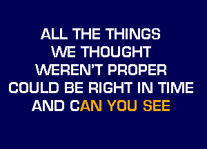 ALL THE THINGS
WE THOUGHT
WEREN'T PROPER
COULD BE RIGHT IN TIME
AND CAN YOU SEE