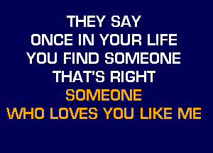 THEY SAY
ONCE IN YOUR LIFE
YOU FIND SOMEONE
THAT'S RIGHT
SOMEONE
WHO LOVES YOU LIKE ME