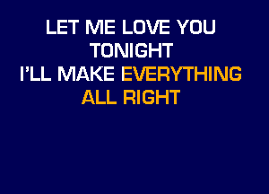 LET ME LOVE YOU
TONIGHT
I'LL MAKE EVERYTHING

ALL RIGHT