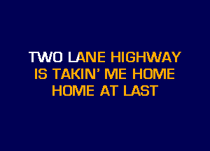 TWO LANE HIGHWAY
IS TAKIN' ME HOME

HOME AT LAST