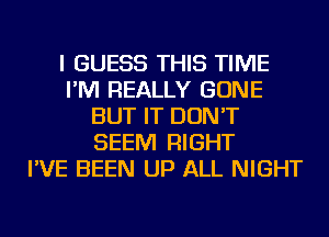 I GUESS THIS TIME
I'M REALLY GONE
BUT IT DON'T
SEEM RIGHT
I'VE BEEN UP ALL NIGHT