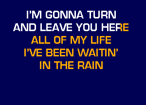 I'M GONNA TURN
AND LEAVE YOU HERE
ALL OF MY LIFE
I'VE BEEN WAITIN'
IN THE RAIN
