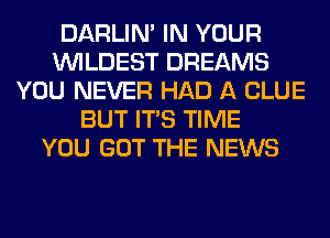 DARLIN' IN YOUR
VVILDEST DREAMS
YOU NEVER HAD A CLUE
BUT ITS TIME
YOU GOT THE NEWS