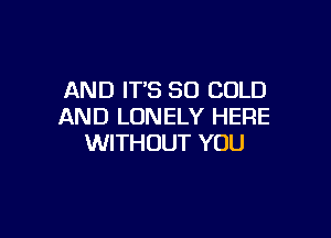 AND IT'S SO COLD
AND LONELY HERE

WITHOUT YOU