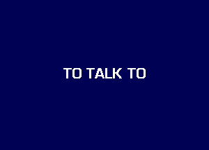 TO TALK TO