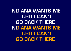 INDIANA WANTS ME
LORD I CAN'T
GO BACK THERE
INDIANA WANTS ME
LORD I CAN'T
GO BACK THERE